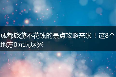 成都旅游不花钱的景点攻略来啦！这8个地方0元玩尽兴