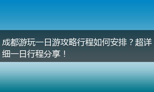 成都游玩一日游攻略行程如何安排？超详细一日行程分享！