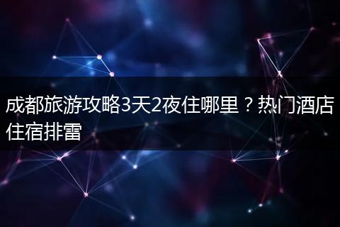 成都旅游攻略3天2夜住哪里？热门酒店住宿排雷