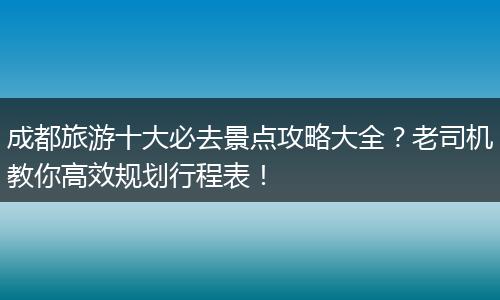 成都旅游十大必去景点攻略大全？老司机教你高效规划行程表！