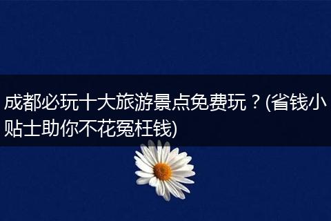 成都必玩十大旅游景点免费玩？(省钱小贴士助你不花冤枉钱)