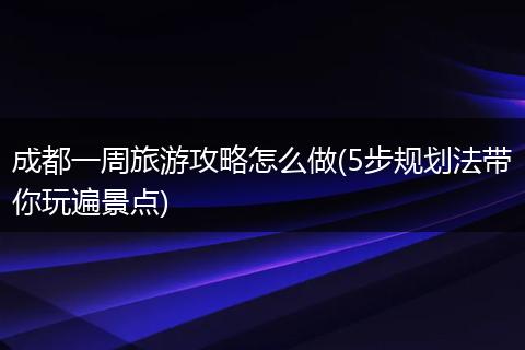 成都一周旅游攻略怎么做(5步规划法带你玩遍景点)