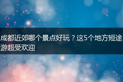 成都近郊哪个景点好玩？这5个地方短途游超受欢迎