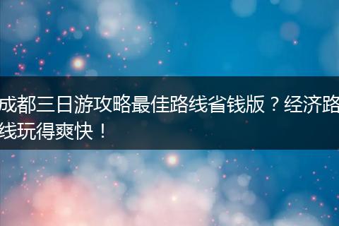 成都三日游攻略最佳路线省钱版？经济路线玩得爽快！