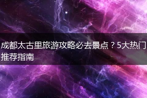 成都太古里旅游攻略必去景点？5大热门推荐指南