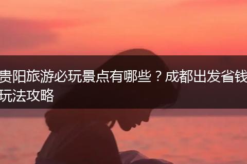 贵阳旅游必玩景点有哪些？成都出发省钱玩法攻略