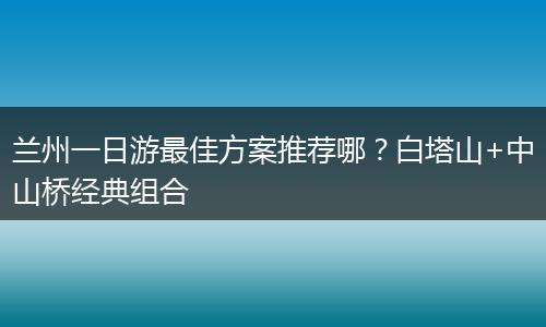 兰州一日游最佳方案推荐哪？白塔山+中山桥经典组合