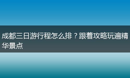 成都三日游行程怎么排？跟着攻略玩遍精华景点