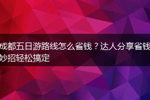 成都五日游路线怎么省钱？达人分享省钱妙招轻松搞定