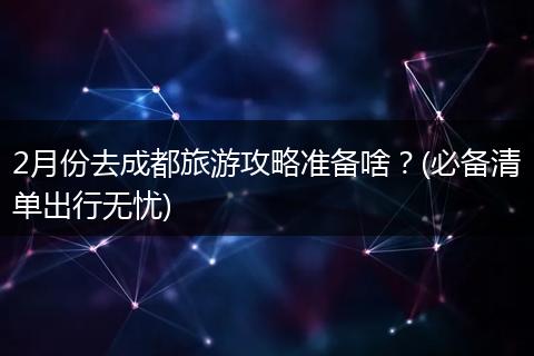 2月份去成都旅游攻略准备啥？(必备清单出行无忧)