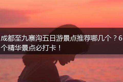 成都至九寨沟五日游景点推荐哪几个？6个精华景点必打卡！