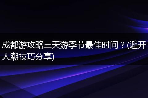 成都游攻略三天游季节最佳时间？(避开人潮技巧分享)