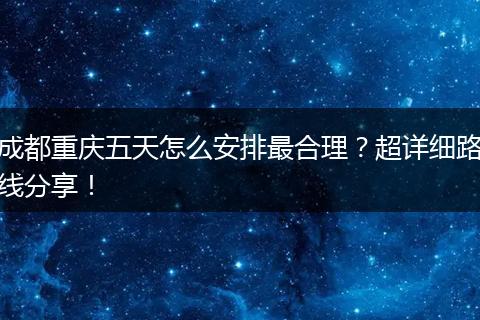成都重庆五天怎么安排最合理？超详细路线分享！