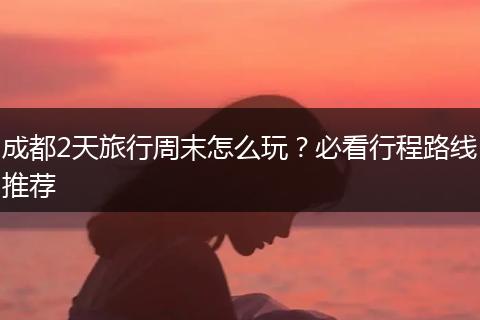 成都2天旅行周末怎么玩？必看行程路线推荐
