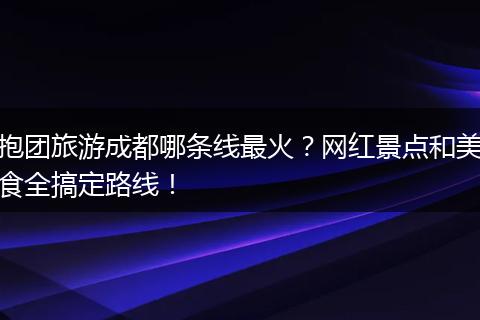 抱团旅游成都哪条线最火？网红景点和美食全搞定路线！