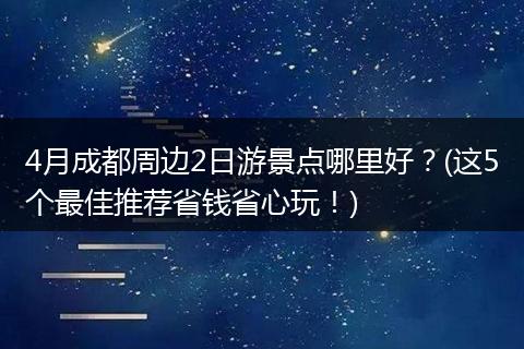 4月成都周边2日游景点哪里好？(这5个最佳推荐省钱省心玩！)