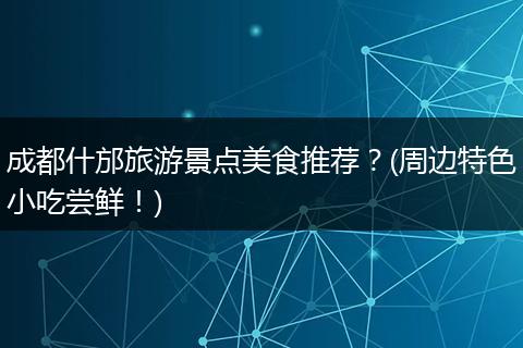 成都什邡旅游景点美食推荐？(周边特色小吃尝鲜！)