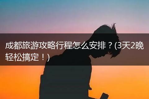 成都旅游攻略行程怎么安排？(3天2晚轻松搞定！)
