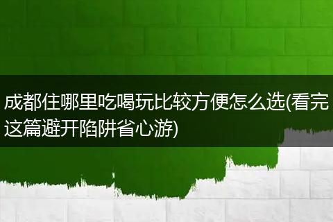 成都住哪里吃喝玩比较方便怎么选(看完这篇避开陷阱省心游)