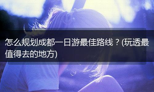 怎么规划成都一日游最佳路线？(玩透最值得去的地方)