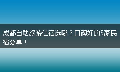 成都自助旅游住宿选哪？口碑好的5家民宿分享！