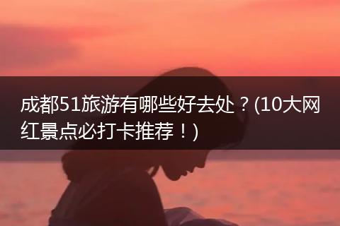 成都51旅游有哪些好去处？(10大网红景点必打卡推荐！)