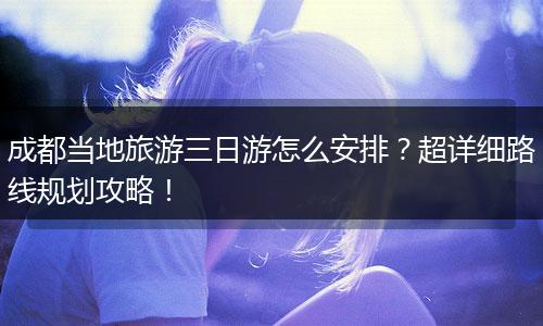 成都当地旅游三日游怎么安排？超详细路线规划攻略！