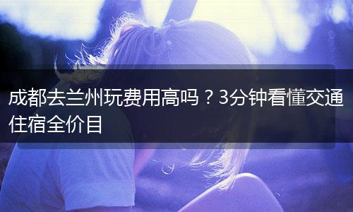 成都去兰州玩费用高吗？3分钟看懂交通住宿全价目
