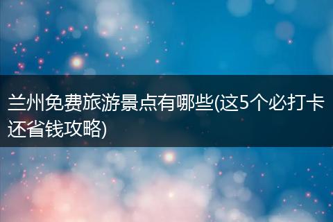 兰州免费旅游景点有哪些(这5个必打卡还省钱攻略)
