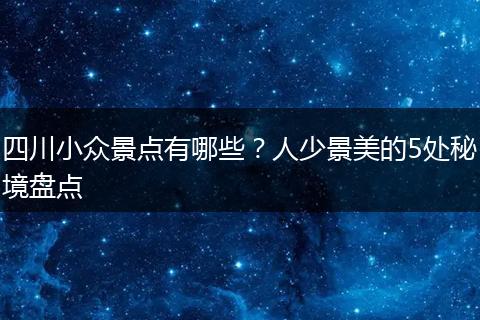 四川小众景点有哪些？人少景美的5处秘境盘点