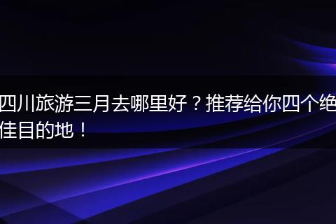 四川旅游三月去哪里好？推荐给你四个绝佳目的地！