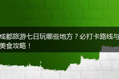 成都旅游七日玩哪些地方？必打卡路线与美食攻略！
