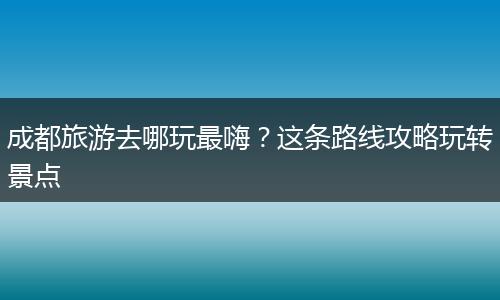 成都旅游去哪玩最嗨？这条路线攻略玩转景点