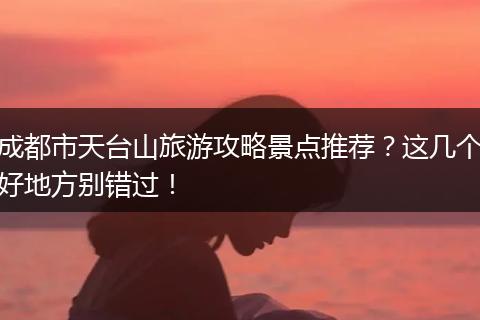 成都市天台山旅游攻略景点推荐？这几个好地方别错过！