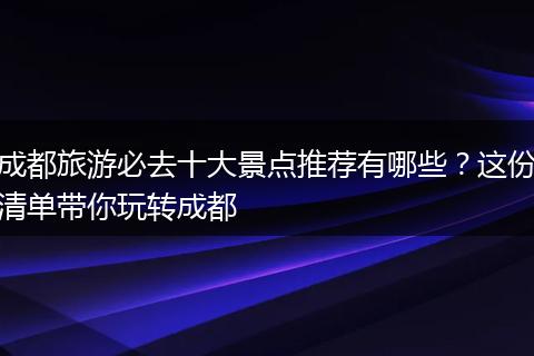 成都旅游必去十大景点推荐有哪些？这份清单带你玩转成都
