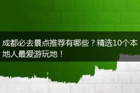 成都必去景点推荐有哪些？精选10个本地人最爱游玩地！
