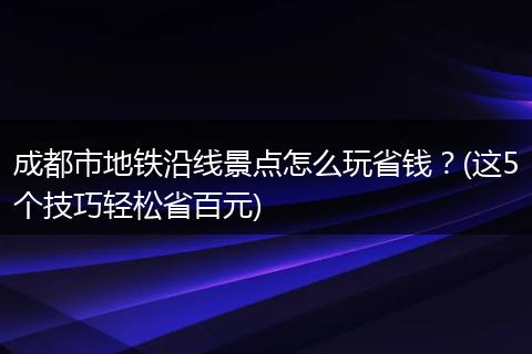 成都市地铁沿线景点怎么玩省钱？(这5个技巧轻松省百元)