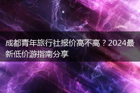 成都青年旅行社报价高不高？2024最新低价游指南分享