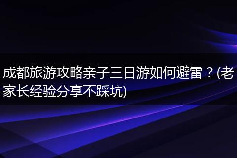 成都旅游攻略亲子三日游如何避雷？(老家长经验分享不踩坑)
