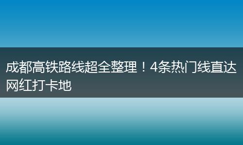 成都高铁路线超全整理！4条热门线直达网红打卡地
