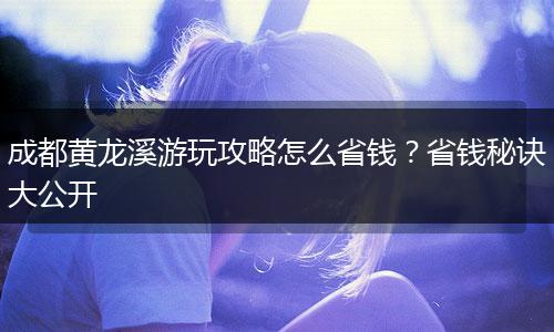 成都黄龙溪游玩攻略怎么省钱？省钱秘诀大公开