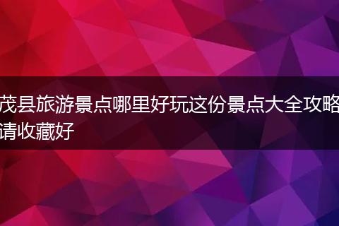 茂县旅游景点哪里好玩这份景点大全攻略请收藏好