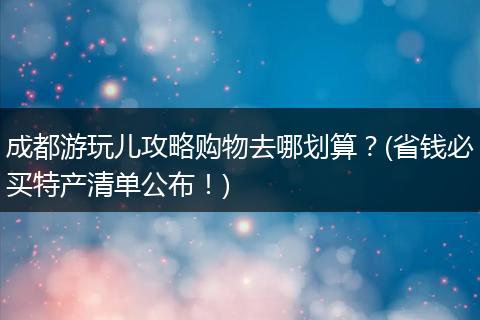 成都游玩儿攻略购物去哪划算？(省钱必买特产清单公布！)