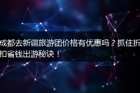 成都去新疆旅游团价格有优惠吗？抓住折扣省钱出游秘诀！