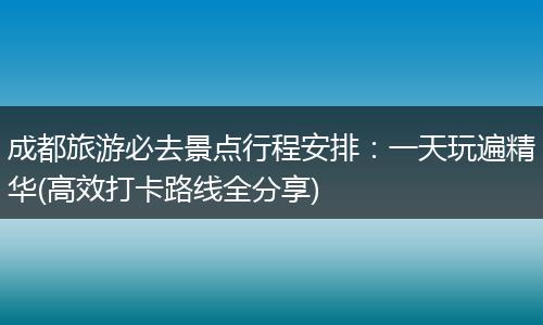 成都旅游必去景点行程安排：一天玩遍精华(高效打卡路线全分享)