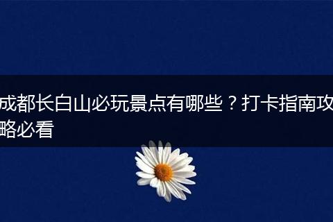 成都长白山必玩景点有哪些？打卡指南攻略必看