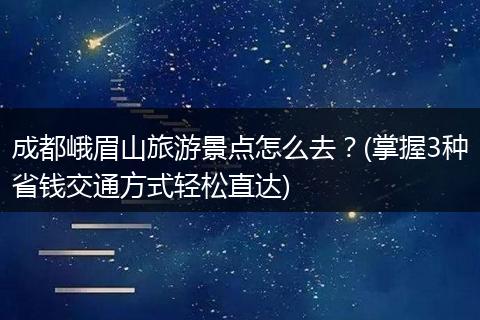 成都峨眉山旅游景点怎么去？(掌握3种省钱交通方式轻松直达)