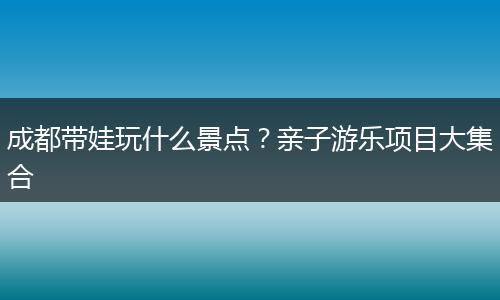 成都带娃玩什么景点？亲子游乐项目大集合