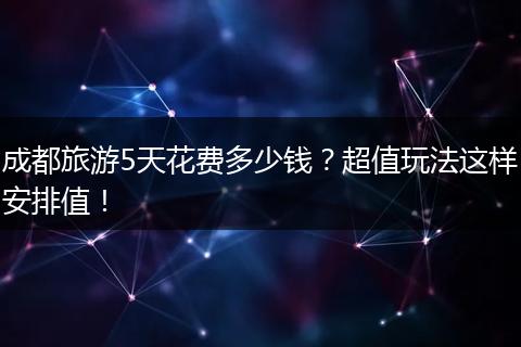 成都旅游5天花费多少钱？超值玩法这样安排值！