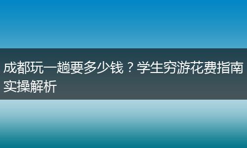 成都玩一趟要多少钱？学生穷游花费指南实操解析